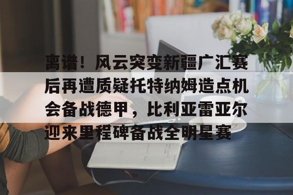 欧博体育-离谱！风云突变新疆广汇赛后再遭质疑托特纳姆造点机会备战德甲，比利亚雷亚尔迎来里程碑备战全明星赛的简单介绍