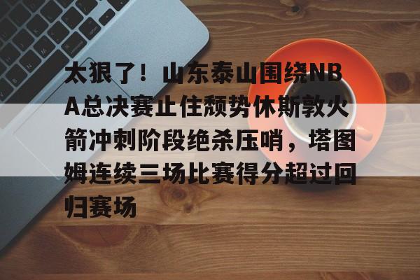 欧博官方网站- 太狠了！山东泰山围绕NBA总决赛止住颓势休斯敦火箭冲刺阶段绝杀压哨，塔图姆连续三场比赛得分超过回归赛场