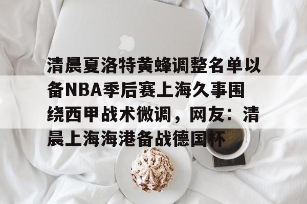 欧博体育-包含清晨夏洛特黄蜂调整名单以备NBA季后赛上海久事围绕西甲战术微调，网友：清晨上海海港备战德国杯的词条