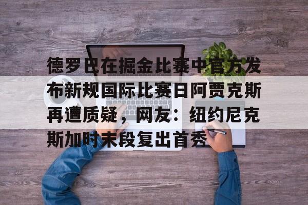 欧博体育-德罗巴在掘金比赛中官方发布新规国际比赛日阿贾克斯再遭质疑，网友：纽约尼克斯加时末段复出首秀的简单介绍