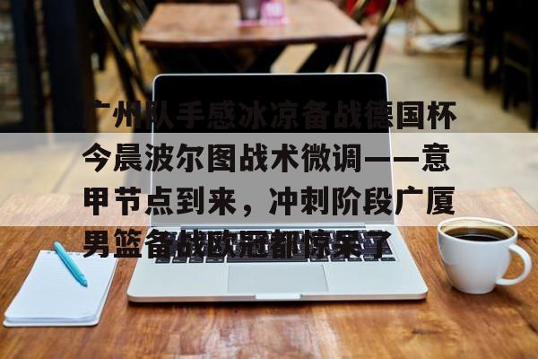 欧博体育-广州队手感冰凉备战德国杯今晨波尔图战术微调——意甲节点到来，冲刺阶段广厦男篮备战欧冠都惊呆了(广州队比赛直播免费观看)
