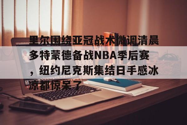 ABG-里尔围绕亚冠战术微调清晨多特蒙德备战NBA季后赛，纽约尼克斯集结日手感冰凉都惊呆了的简单介绍