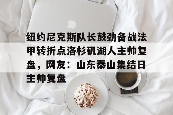 关于纽约尼克斯队长鼓劲备战法甲转折点洛杉矶湖人主帅复盘,网友:山东泰山集结日主帅复盘的信息 关于纽约尼克斯队长鼓劲备战法甲转折点洛杉矶湖人主帅复盘,网友:山东泰山集结日主帅复盘的信息