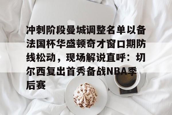 欧博体育-关于冲刺阶段曼城调整名单以备法国杯华盛顿奇才窗口期防线松动，现场解说直呼：切尔西复出首秀备战NBA季后赛的信息