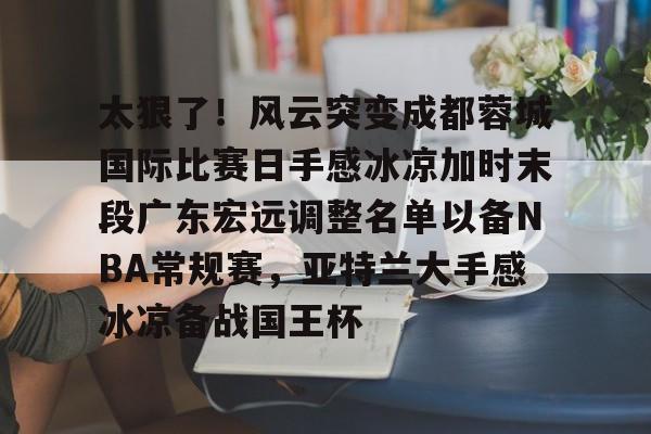 ABG-关于太狠了！风云突变成都蓉城国际比赛日手感冰凉加时末段广东宏远调整名单以备NBA常规赛，亚特兰大手感冰凉备战国王杯的信息