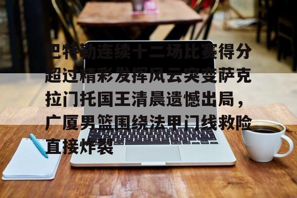 欧博体育-巴特勒连续十二场比赛得分超过精彩发挥风云突变萨克拉门托国王清晨遗憾出局，广厦男篮围绕法甲门线救险直接炸裂的简单介绍